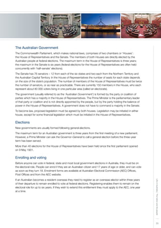 23
LifeinAustralia|Thenationanditspeople
The Australian Government
The Commonwealth Parliament, which makes national laws, comprises of two chambers or ‘Houses’:
the House of Representatives and the Senate. The members of both Houses are directly elected by the
Australian people at federal elections. The maximum term in the House of Representatives is three years;
the maximum in the Senate is six years (federal elections for the House of Representatives are often held
concurrently with ‘half–senate’ elections).
The Senate has 76 senators – 12 from each of the six states and two each from the Northern Territory and
the Australian Capital Territory. In the House of Representatives the number of seats for each state depends
on the size of the state’s population. The number of members of the House of Representatives must be twice
the number of senators, or as near as practicable. There are currently 150 members in the House, who each
represent about 80 000 voters living in one particular area (called an electorate).
The government (usually referred to as the ‘Australian Government’) is formed by the party or coalition of
parties which has a majority in the House of Representatives. The Prime Minister is the parliamentary leader
of that party or coalition and is not directly appointed by the people, but by the party holding the balance of
power in the House of Representatives. A government does not have to command a majority in the Senate.
To become law, proposed legislation must be agreed by both houses. Legislation may be initiated in either
house, except for some financial legislation which must be initiated in the House of Representatives.
Elections
New governments are usually formed following general elections.
The maximum term for an Australian government is three years from the first meeting of a new parliament.
However, a Prime Minister can ask the Governor–General to call a general election before the three–year
term has been served.
More than 40 elections for the House of Representatives have been held since the first parliament opened
on 9 May 1901.
Enrolling and voting
Before anyone can vote in federal, state and most local government elections in Australia, they must be on
the electoral role. People can enrol if they are an Australian citizen and 17 years of age or older, and can vote
as soon as they turn 18. Enrolment forms are available at Australian Electoral Commission (AEC) Offices,
Post Offices and from the AEC website.
If an Australian becomes a resident overseas they need to register as an overseas elector within three years
of their departure to remain enrolled to vote at federal elections. Registering enables them to remain on the
electoral role for up to six years. If they wish to extend this entitlement they must apply to the AEC, one year
at a time.
 