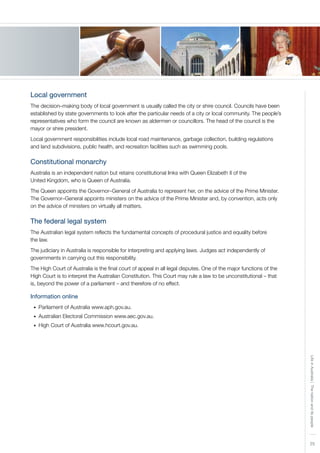 25
LifeinAustralia|Thenationanditspeople
Local government
The decision–making body of local government is usually called the city or shire council. Councils have been
established by state governments to look after the particular needs of a city or local community. The people’s
representatives who form the council are known as aldermen or councillors. The head of the council is the
mayor or shire president.
Local government responsibilities include local road maintenance, garbage collection, building regulations
and land subdivisions, public health, and recreation facilities such as swimming pools.
Constitutional monarchy
Australia is an independent nation but retains constitutional links with Queen Elizabeth II of the
United Kingdom, who is Queen of Australia.
The Queen appoints the Governor–General of Australia to represent her, on the advice of the Prime Minister.
The Governor–General appoints ministers on the advice of the Prime Minister and, by convention, acts only
on the advice of ministers on virtually all matters.
The federal legal system
The Australian legal system reflects the fundamental concepts of procedural justice and equality before
the law.
The judiciary in Australia is responsible for interpreting and applying laws. Judges act independently of
governments in carrying out this responsibility.
The High Court of Australia is the final court of appeal in all legal disputes. One of the major functions of the
High Court is to interpret the Australian Constitution. This Court may rule a law to be unconstitutional – that
is, beyond the power of a parliament – and therefore of no effect.
Information online
Parliament of Australia www.aph.gov.au.•	
Australian Electoral Commission www.aec.gov.au.•	
High Court of Australia www.hcourt.gov.au.•	
 