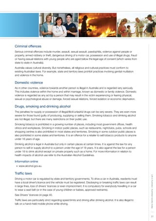 LifeinAustralia|Australiansocietytoday
2727
Criminal offences
Serious criminal offences include murder, assault, sexual assault, paedophilia, violence against people or
property, armed robbery or theft, dangerous driving of a motor car, possession and use of illegal drugs, fraud
or having sexual relations with young people who are aged below the legal age of consent (which varies from
state to state in Australia).
Australia values cultural diversity. But nonetheless, all religious and cultural practices must conform to
existing Australian laws. For example, state and territory laws prohibit practices involving genital mutilation
and violence in the home.
Domestic violence
As in other countries, violence towards another person is illegal in Australia and is regarded very seriously.
This includes violence within the home and within marriage, known as domestic or family violence. Domestic
violence is regarded as any act by a person that may result in the victim experiencing or fearing physical,
sexual or psychological abuse or damage, forced sexual relations, forced isolation or economic deprivation.
Drugs, smoking and drinking alcohol
The penalties for supply or possession of illegal/illicit/unlawful drugs can be very severe. They are even more
severe for those found guilty of producing, supplying or selling them. Smoking tobacco and drinking alcohol
are not illegal, but there are many restrictions on their public use.
Smoking tobacco is prohibited in a growing number of places, including most government offices, health
clinics and workplaces. Smoking in indoor public places, such as restaurants, nightclubs, pubs, schools and
shopping centres is also prohibited in most states and territories. Smoking in some outdoor public places is
also prohibited in some states and territories. It is an offence for a retailer to sell tobacco products to anyone
under 18 years of age.
Drinking alcohol is legal in Australia but only in certain places at certain times. It is against the law for any
person to sell or supply alcohol to a person under the age of 18 years. It is also against the law for a person
under 18 to drink alcohol except on private property such as a home. For more information in relation to
health impacts of alcohol use refer to the Australian Alcohol Guidelines.
Information online
www.alcohol.gov.au.•	
Traffic laws
Driving a motor car is regulated by state and territory governments. To drive a car in Australia, residents must
have a local driver’s licence and the vehicle must be registered. Disobeying or breaking traffic laws can result
in large fines, loss of drivers’ licences or even imprisonment. It is compulsory for everybody travelling in a car
to wear a seat belt (or in the case of young children or babies, approved restraints).
See Drivers’ licences on page 40.
Traffic laws are particularly strict regarding speed limits and driving after drinking alcohol. It is also illegal to
talk on a hand–held mobile phone while driving.
 