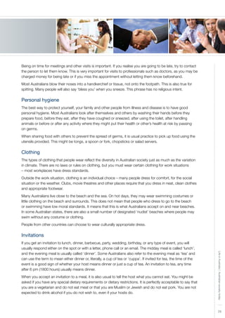 29
LifeinAustralia|Australiansocietytoday
Being on time for meetings and other visits is important. If you realise you are going to be late, try to contact
the person to let them know. This is very important for visits to professionals such as doctors, as you may be
charged money for being late or if you miss the appointment without letting them know beforehand.
Most Australians blow their noses into a handkerchief or tissue, not onto the footpath. This is also true for
spitting. Many people will also say ‘bless you’ when you sneeze. This phrase has no religious intent.
Personal hygiene
The best way to protect yourself, your family and other people from illness and disease is to have good
personal hygiene. Most Australians look after themselves and others by washing their hands before they
prepare food, before they eat, after they have coughed or sneezed, after using the toilet, after handling
animals or before or after any activity where they might put their health or other’s health at risk by passing
on germs.
When sharing food with others to prevent the spread of germs, it is usual practice to pick up food using the
utensils provided. This might be tongs, a spoon or fork, chopsticks or salad servers.
Clothing
The types of clothing that people wear reflect the diversity in Australian society just as much as the variation
in climate. There are no laws or rules on clothing, but you must wear certain clothing for work situations
– most workplaces have dress standards.
Outside the work situation, clothing is an individual choice – many people dress for comfort, for the social
situation or the weather. Clubs, movie theatres and other places require that you dress in neat, clean clothes
and appropriate footwear.
Many Australians live close to the beach and the sea. On hot days, they may wear swimming costumes or
little clothing on the beach and surrounds. This does not mean that people who dress to go to the beach
or swimming have low moral standards. It means that this is what Australians accept on and near beaches.
In some Australian states, there are also a small number of designated ‘nudist’ beaches where people may
swim without any costume or clothing.
People from other countries can choose to wear culturally appropriate dress.
Invitations
If you get an invitation to lunch, dinner, barbecue, party, wedding, birthday, or any type of event, you will
usually respond either on the spot or with a letter, phone call or an email. The midday meal is called ‘lunch’,
and the evening meal is usually called ‘dinner’. Some Australians also refer to the evening meal as ‘tea’ and
can use the term to mean either dinner or, literally, a cup of tea or ‘cuppa’. If invited for tea, the time of the
event is a good sign of whether your host means dinner or just a cup of tea. An invitation to tea, any time
after 6 pm (1800 hours) usually means dinner.
When you accept an invitation to a meal, it is also usual to tell the host what you cannot eat. You might be
asked if you have any special dietary requirements or dietary restrictions. It is perfectly acceptable to say that
you are a vegetarian and do not eat meat or that you are Muslim or Jewish and do not eat pork. You are not
expected to drink alcohol if you do not wish to, even if your hosts do.
 