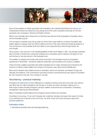 31
LifeinAustralia|Australiansocietytoday
Some of the qualities so closely associated with Australians, like mateship (friendship) and a fair go, are
characteristics shared and valued by many people around the world. Australians obviously do not have
exclusivity over compassion, fairness and loyalty to friends.
What is very Australian about these terms is that they have become firmly embedded in Australian history
and the Australian psyche.
The concepts of mateship and a fair go grew out of the often tough battle for survival by Australia’s early
settlers against a strange, harsh and often hostile environment; they were reinforced by later generations of
men and women in the Australian bush who relied on and supported each other through floods, fire
and drought.
Henry Lawson, who was born in the Grenfell goldfields of New South Wales in 1867, was perhaps Australia’s
best chronicler of those times, writing with simplicity and compassion about mateship, the dignity of man
and the lives of men and women in the Australian bush.
The qualities of mateship and loyalty were further enshrined in the Australian psyche by Australians’
experiences in World War I, sometimes called the Great War, and the battle by the Anzacs at Gallipoli.
These and other qualities associated with earlier Australians live on today, tempered and enriched by the
influence of millions of later settlers from Europe, the Americas, Asia, Africa and the Middle East.
More recent residents have added richness to Australia’s culture and character, and helped to forge new
attitudes and traditions. Their contributions have been profound, enriching almost every aspect of Australian
life, from business to the arts, from cooking to comedy.
Volunteering – practical mateship
Australians are well–known for their willingness to undertake voluntary social and community work without
pay. More than six million Australians over the age of 18 years are active volunteers, helping out in a
wide range of areas including emergency services, welfare, environment and conservation, fundraising,
management, teaching and administration.
Many of Australia’s bushfire fighters and emergency service officers are volunteers.
According to one survey, 47 per cent of people who undertook volunteer work gave their reason for doing
so as wanting to be of service to the community. The other 43 per cent did so because it gave them
personal satisfaction.
Information online
Volunteering Australia www.volunteeringaustralia.org•	
 