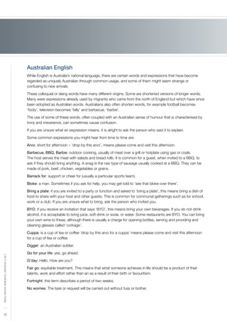 32
LifeinAustralia|Australiansocietytoday
Australian English
While English is Australia’s national language, there are certain words and expressions that have become
regarded as uniquely Australian through common usage, and some of them might seem strange or
confusing to new arrivals.
These colloquial or slang words have many different origins. Some are shortened versions of longer words.
Many were expressions already used by migrants who came from the north of England but which have since
been adopted as Australian words. Australians also often shorten words, for example football becomes
‘footy’, television becomes ‘telly’ and barbecue, ‘barbie’.
The use of some of these words, often coupled with an Australian sense of humour that is characterised by
irony and irreverence, can sometimes cause confusion.
If you are unsure what an expression means, it is alright to ask the person who said it to explain.
Some common expressions you might hear from time to time are:
Arvo: short for afternoon – ‘drop by this arvo’, means please come and visit this afternoon.
Barbecue, BBQ, Barbie: outdoor cooking, usually of meat over a grill or hotplate using gas or coals.
The host serves the meat with salads and bread rolls. It is common for a guest, when invited to a BBQ, to
ask if they should bring anything. A snag is the raw type of sausage usually cooked at a BBQ. They can be
made of pork, beef, chicken, vegetables or grains.
Barrack for: support or cheer for (usually a particular sports team).
Bloke: a man. Sometimes if you ask for help, you may get told to ‘see that bloke over there’.
Bring a plate: if you are invited to a party or function and asked to ‘bring a plate’, this means bring a dish of
food to share with your host and other guests. This is common for communal gatherings such as for school,
work or a club. If you are unsure what to bring, ask the person who invited you.
BYO: if you receive an invitation that says ‘BYO’, this means bring your own beverages. If you do not drink
alcohol, it is acceptable to bring juice, soft drink or soda, or water. Some restaurants are BYO. You can bring
your own wine to these, although there is usually a charge for opening bottles, serving and providing and
cleaning glasses called ‘corkage’.
Cuppa: is a cup of tea or coffee ‘drop by this arvo for a cuppa’ means please come and visit this afternoon
for a cup of tea or coffee.
Digger: an Australian soldier.
Go for your life: yes, go ahead.
G’day: Hello. How are you?
Fair go: equitable treatment. This means that what someone achieves in life should be a product of their
talents, work and effort rather than an as a result of their birth or favouritism.
Fortnight: this term describes a period of two weeks.
No worries: The task or request will be carried out without fuss or bother.
 