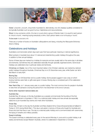 33
LifeinAustralia|Australiansocietytoday
Ocker: a boorish, uncouth, chauvinistic Australian/or, alternatively, one who displays qualities considered to
be typically Australian such as good humour, helpfulness and resourcefulness.
Shout: to buy someone a drink. At a bar or a pub when a group of friends meet, it is usual for each person
to ‘shout a round’, meaning buying everybody a drink. Each person takes a turn at buying a ‘round’.
To be crook: to be sick or ill.
There are a number of books on Australian colloquialisms and slang, including the Macquarie Dictionary
Book of Slang.
Celebrations and holidays
Australians commemorate certain days each year that have particular meaning or national significance.
Most workers in Australia have about 12 national and state/territory public holidays throughout the year,
in addition to their annual holidays.
Some of these days are marked by a holiday for everyone and are usually held on the same day in all states
and territories. Sometimes they are celebrated nationally through specially organised events. Some local
holidays are celebrated only in particular states and territories.
Christmas and Easter, two of the most important dates in the Christian calendar, are marked by national
public holidays throughout Australia. Christmas Day is on 25 December every year, while Easter can fall in
late March or early April.
Boxing Day
Boxing Day is on 26 December and is a public holiday. Some people suggest it was a day on which
boxing matches were held; or gifts were given in boxes. Boxing day is considered part of the celebration
of Christmas.
New Year’s Day, on 1 January every year, is a public holiday. The most common time for people in Australia
to take their annual leave is during the period from mid–December to the end of January.
Some other important national dates are:
Australia Day
Australia Day, 26 January, is the day Australians as a people commemorate the founding of the first
European settlement in Australia in 1788. It is a national public holiday and new arrivals are especially
welcome to join Australia Day events and meet other Australians.
Anzac Day
Anzac Day, 25 April, is the day the Australian and New Zealand Army Corps (Anzacs) landed at Gallipoli in
Turkey in 1915 during World War I. This day is set aside in memory of those who fought for Australia and
those who lost their lives in war. The day is a national public holiday and is commemorated with ceremonies,
the laying of wreaths and military parades.
Queen’s birthday
The Queen’s birthday is celebrated every year on the second Monday in June and is a public holiday in all
states and territories except Western Australia, where it is celebrated in September or October.
 