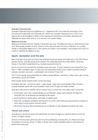 34
LifeinAustralia|Australiansocietytoday
Australian Citizenship Day
Australian Citizenship Day was established on 17 September 2001 and marks the anniversary of the
renaming of the Nationality and Citizenship Act 1948 to the Australian Citizenship Act in 1973. It is an
opportunity for all Australians to reflect on the meaning and importance of Australian citizenship and
celebrate the values which unite us. It is, however, not a public holiday.
Melbourne Cup Day
Melbourne Cup Day is the first Tuesday in November each year. The Melbourne Cup is a world famous horse
race. Most people, whether at work, school or home, stop and watch the race on television. It is a public
holiday in metropolitan Melbourne. In other places and mainly in the workplace, many people have a lunch or
a party to celebrate the Melbourne Cup.
Sport, recreation and the arts
Many Australians love sport and many have achieved impressive results at the elite level. In the 2004 Athens
Olympic Games, Australia ranked fourth overall in the medal tally behind the United States, China and
Russia. In the 2006 Football World Cup, Australia reached the final 16.
But it’s not just at the top level that Australians enjoy their sport. A recent national survey showed that more
than 11 million Australians aged 15 years and over participated at least once a week in physical activity for
exercise, recreation and sport – a participation rate of almost 70 per cent.
The 10 most popular physical activities are walking, aerobics/fitness, swimming, cycling, tennis, golf, running,
bushwalking, soccer and netball.
Other popular sports include cricket, hockey and skiing.
Australians also play – and love to watch – rugby league, rugby union and Australian Rules Football, a
uniquely Australian game with roots traceable to early forms of rugby and Gaelic football.
Australia is well suited to activities with an outdoor focus, but there are a few safety rules to remember:
At the beach, swim only in areas patrolled by surf lifesavers. Always swim between the flags and•	
remember that not all beaches are patrolled by life–savers.
Avoid swimming or fishing alone, particularly in isolated spots.•	
Wear hats, sunglasses, protective clothing (such as a shirt), seek shade and use protective sunscreen on•	
sunny days to avoid sunburn and skin cancer.
Remember that open fires and barbecues are not allowed on days declared as total fire ban days.•	
Vibrant arts scene
Australia has a vibrant arts scene that reflects both the nation’s Indigenous cultural traditions and its rich
mosaic of migrant cultures.
All forms of the visual and performing arts have strong followings, including films, art, theatre and music.
According to one survey, almost 13 million or 88 per cent of adult Australians attend a cultural event or
performance every year.
 
