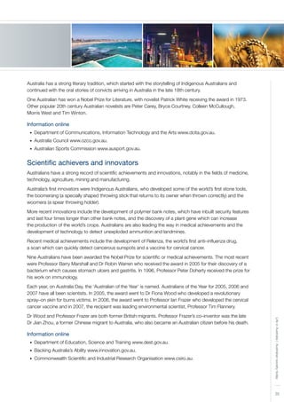 35
LifeinAustralia|Australiansocietytoday
Australia has a strong literary tradition, which started with the storytelling of Indigenous Australians and
continued with the oral stories of convicts arriving in Australia in the late 18th century.
One Australian has won a Nobel Prize for Literature, with novelist Patrick White receiving the award in 1973.
Other popular 20th century Australian novelists are Peter Carey, Bryce Courtney, Colleen McCullough,
Morris West and Tim Winton.
Information online
Department of Communications, Information Technology and the Arts www.dcita.gov.au.•	
Australia Council www.ozco.gov.au.•	
Australian Sports Commission www.ausport.gov.au.•	
Scientific achievers and innovators
Australians have a strong record of scientific achievements and innovations, notably in the fields of medicine,
technology, agriculture, mining and manufacturing.
Australia’s first innovators were Indigenous Australians, who developed some of the world’s first stone tools,
the boomerang (a specially shaped throwing stick that returns to its owner when thrown correctly) and the
woomera (a spear throwing holder).
More recent innovations include the development of polymer bank notes, which have inbuilt security features
and last four times longer than other bank notes, and the discovery of a plant gene which can increase
the production of the world’s crops. Australians are also leading the way in medical achievements and the
development of technology to detect unexploded ammunition and landmines.
Recent medical achievements include the development of Relenza, the world’s first anti–influenza drug,
a scan which can quickly detect cancerous sunspots and a vaccine for cervical cancer.
Nine Australians have been awarded the Nobel Prize for scientific or medical achievements. The most recent
were Professor Barry Marshall and Dr Robin Warren who received the award in 2005 for their discovery of a
bacterium which causes stomach ulcers and gastritis. In 1996, Professor Peter Doherty received the prize for
his work on immunology.
Each year, on Australia Day, the ‘Australian of the Year’ is named. Australians of the Year for 2005, 2006 and
2007 have all been scientists. In 2005, the award went to Dr Fiona Wood who developed a revolutionary
spray–on skin for burns victims. In 2006, the award went to Professor Ian Frazer who developed the cervical
cancer vaccine and in 2007, the recipient was leading environmental scientist, Professor Tim Flannery.
Dr Wood and Professor Frazer are both former British migrants. Professor Frazer’s co–inventor was the late
Dr Jian Zhou, a former Chinese migrant to Australia, who also became an Australian citizen before his death.
Information online
Department of Education, Science and Training www.dest.gov.au.•	
Backing Australia’s Ability www.innovation.gov.au.•	
Commonwealth Scientific and Industrial Research Organisation www.csiro.au.•	
 