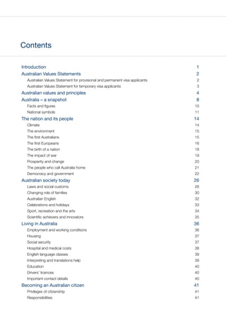 Contents
Introduction  1
Australian Values Statements 2
Australian Values Statement for provisional and permanent visa applicants 2
Australian Values Statement for temporary visa applicants 3
Australian values and principles 4
Australia – a snapshot 8
Facts and figures 10
National symbols 11
The nation and its people 14
Climate 14
The environment 15
The first Australians 15
The first Europeans 16
The birth of a nation 18
The impact of war 19
Prosperity and change 20
The people who call Australia home 21
Democracy and government 22
Australian society today 26
Laws and social customs 26
Changing role of families 30
Australian English 32
Celebrations and holidays 33
Sport, recreation and the arts 34
Scientific achievers and innovators 35
Living in Australia 36
Employment and working conditions 36
Housing 37
Social security 37
Hospital and medical costs 38
English language classes 39
Interpreting and translations help 39
Education 40
Drivers’ licences 40
Important contact details 40
Becoming an Australian citizen 41
Privileges of citizenship 41
Responsibilities 41
 