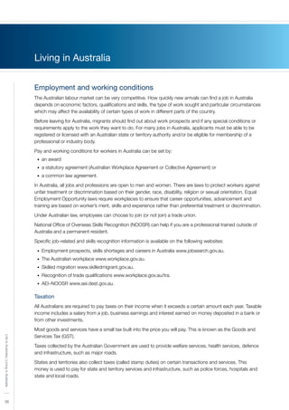 36
LifeinAustralia|LivinginAustralia
36
Living in Australia
Employment and working conditions
The Australian labour market can be very competitive. How quickly new arrivals can find a job in Australia
depends on economic factors, qualifications and skills, the type of work sought and particular circumstances
which may affect the availability of certain types of work in different parts of the country.
Before leaving for Australia, migrants should find out about work prospects and if any special conditions or
requirements apply to the work they want to do. For many jobs in Australia, applicants must be able to be
registered or licensed with an Australian state or territory authority and/or be eligible for membership of a
professional or industry body.
Pay and working conditions for workers in Australia can be set by:
an award•	
a statutory agreement (Australian Workplace Agreement or Collective Agreement) or•	
a common law agreement.•	
In Australia, all jobs and professions are open to men and women. There are laws to protect workers against
unfair treatment or discrimination based on their gender, race, disability, religion or sexual orientation. Equal
Employment Opportunity laws require workplaces to ensure that career opportunities, advancement and
training are based on worker’s merit, skills and experience rather than preferential treatment or discrimination.
Under Australian law, employees can choose to join (or not join) a trade union.
National Office of Overseas Skills Recognition (NOOSR) can help if you are a professional trained outside of
Australia and a permanent resident.
Specific job–related and skills recognition information is available on the following websites:
Employment prospects, skills shortages and careers in Australia www.jobsearch.gov.au.•	
The Australian workplace www.workplace.gov.au.•	
Skilled migration www.skilledmigrant.gov.au.•	
Recognition of trade qualifications www.workplace.gov.au/tra.•	
AEI–NOOSR www.aei.dest.gov.au.•	
Taxation
All Australians are required to pay taxes on their income when it exceeds a certain amount each year. Taxable
income includes a salary from a job, business earnings and interest earned on money deposited in a bank or
from other investments.
Most goods and services have a small tax built into the price you will pay. This is known as the Goods and
Services Tax (GST).
Taxes collected by the Australian Government are used to provide welfare services, health services, defence
and infrastructure, such as major roads.
States and territories also collect taxes (called stamp duties) on certain transactions and services. This
money is used to pay for state and territory services and infrastructure, such as police forces, hospitals and
state and local roads.
 