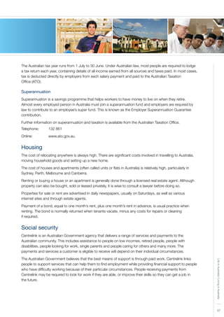 37
LifeinAustralia|LivinginAustralia
37
The Australian tax year runs from 1 July to 30 June. Under Australian law, most people are required to lodge
a tax return each year, containing details of all income earned from all sources and taxes paid. In most cases,
tax is deducted directly by employers from each salary payment and paid to the Australian Taxation
Office (ATO).
Superannuation
Superannuation is a savings programme that helps workers to have money to live on when they retire.
Almost every employed person in Australia must join a superannuation fund and employers are required by
law to contribute to an employee’s super fund. This is known as the Employer Superannuation Guarantee
contribution.
Further information on superannuation and taxation is available from the Australian Taxation Office.
Telephone:	 132 861
Online:	 	 www.ato.gov.au.
Housing
The cost of relocating anywhere is always high. There are significant costs involved in travelling to Australia,
moving household goods and setting up a new home.
The cost of houses and apartments (often called units or flats in Australia) is relatively high, particularly in
Sydney, Perth, Melbourne and Canberra.
Renting or buying a house or an apartment is generally done through a licensed real estate agent. Although
property can also be bought, sold or leased privately, it is wise to consult a lawyer before doing so.
Properties for sale or rent are advertised in daily newspapers, usually on Saturdays, as well as various
internet sites and through estate agents.
Payment of a bond, equal to one month’s rent, plus one month’s rent in advance, is usual practice when
renting. The bond is normally returned when tenants vacate, minus any costs for repairs or cleaning
if required.
Social security
Centrelink is an Australian Government agency that delivers a range of services and payments to the
Australian community. This includes assistance to people on low incomes, retired people, people with
disabilities, people looking for work, single parents and people caring for others and many more. The
payments and services a customer is eligible to receive will depend on their individual circumstances.
The Australian Government believes that the best means of support is through paid work. Centrelink links
people to support services that can help them to find employment while providing financial support to people
who have difficulty working because of their particular circumstances. People receiving payments from
Centrelink may be required to look for work if they are able, or improve their skills so they can get a job in
the future.
 