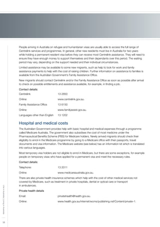 38
LifeinAustralia|LivinginAustralia
People arriving in Australia on refugee and humanitarian visas are usually able to access the full range of
Centrelink services and programmes. In general, other new residents must live in Australia for two years
while holding a permanent resident visa before they can receive most Centrelink assistance. They will need to
ensure they have enough money to support themselves and their dependants over this period. The waiting
period may vary, depending on the support needed and their individual circumstances.
Limited assistance may be available to some new migrants, such as help to look for work and family
assistance payments to help with the cost of raising children. Further information on assistance to families is
available from the Australian Government’s Family Assistance Office.
New migrants should contact Centrelink and/or the Family Assistance Office as soon as possible after arrival
to check on possible entitlements and assistance available, for example, in finding a job.
Contact details:
Centrelink 			 13 2850
Online: 				 www.centrelink.gov.au.
Family Assistance Office 		 13 6150
Online: 				 www.familyassist.gov.au.
Languages other than English 	 13 1202
Hospital and medical costs
The Australian Government provides help with basic hospital and medical expenses through a programme
called Medicare Australia. The government also subsidises the cost of most medicine under the
Pharmaceutical Benefits Scheme (PBS) for Medicare holders. Newly arrived migrants should check their
eligibility to enrol in the Medicare programme by going to a Medicare office with their passports, travel
documents and visa information. The Medicare website (see below) has an information kit which is translated
into various languages.
Most temporary visa holders are not eligible to enrol in Medicare, but there are some exceptions, for example
people on temporary visas who have applied for a permanent visa and meet the necessary rules.
Contact details:
Telephone:			 13 2011
Online:	 			 www.medicareaustralia.gov.au.
There are also private health insurance schemes which help with the cost of other medical services not
covered by Medicare, such as treatment in private hospitals, dental or optical care or transport
in ambulances.
Private health details
Email:				 privatehealth@health.gov.au.
Online: 				 www.health.gov.au/internet/wcms/publishing.nsf/Content/private–1.
 