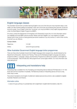 39
LifeinAustralia|LivinginAustralia
English language classes
The Australian Government considers learning English to be one of the first and most important steps a new
settler can take towards settling successfully in their new community and achieving their personal, social and
economic goals. If your English is less than ‘functional’, you may be entitled to free English language lessons
under the Adult Migrant English Programme (AMEP).
On arrival, contact the Department of Immigration and Citizenship’s inquiry line, for more information about
your eligibility and local AMEP service provider. Please note that if eligible, you must register for English
classes within three months of being granted permanent residence if you are onshore, or within three months
of arrival if you are offshore.
Contact details:
Telephone:			 131 881
Online:	 			 www.immi.gov.au/amep.
Other Australian Government English language tuition programmes
There are three other Australian Government English language tuition programmes, all administered by the
Department of Education, Science and Training. These are the Workplace English Language and Literacy
programme (WELL), Language, Literacy and Numeracy Programme (LLNP) for job seekers, and English as
a second language – New Arrivals (ESL–NA) programme for school aged children. For more information see
www.dest.gov.au.
	 	 Interpreting and translations help
Interpreting help is available from the Translating and Interpreting Service National (TIS National) on 131 450
(local call cost from anywhere in Australia). TIS National provides an interpreting service 24 hours a day,
seven days a week.
Free extract translations into English of settlement–related personal documents is also available for eligibile
Australian Residents and Citizens.
Information online
www.immi.gov.au/living–in–australia/help–with–english/learn–english/client/translation_help.htm.•	
 