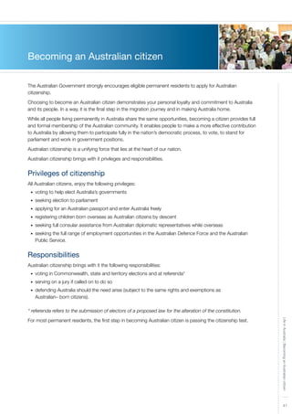 41
LifeinAustralia|BecominganAustraliancitizen
Becoming an Australian citizen
The Australian Government strongly encourages eligible permanent residents to apply for Australian
citizenship.
Choosing to become an Australian citizen demonstrates your personal loyalty and commitment to Australia
and its people. In a way, it is the final step in the migration journey and in making Australia home.
While all people living permanently in Australia share the same opportunities, becoming a citizen provides full
and formal membership of the Australian community. It enables people to make a more effective contribution
to Australia by allowing them to participate fully in the nation’s democratic process, to vote, to stand for
parliament and work in government positions.
Australian citizenship is a unifying force that lies at the heart of our nation.
Australian citizenship brings with it privileges and responsibilities.
Privileges of citizenship
All Australian citizens, enjoy the following privileges:
voting to help elect Australia’s governments•	
seeking election to parliament•	
applying for an Australian passport and enter Australia freely•	
registering children born overseas as Australian citizens by descent•	
seeking full consular assistance from Australian diplomatic representatives while overseas•	
seeking the full range of employment opportunities in the Australian Defence Force and the Australian•	
Public Service.
Responsibilities
Australian citizenship brings with it the following responsibilities:
voting in Commonwealth, state and territory elections and at referenda*•	
serving on a jury if called on to do so•	
defending Australia should the need arise (subject to the same rights and exemptions as•	
Australian– born citizens).
* referenda refers to the submission of electors of a proposed law for the alteration of the constitution.
For most permanent residents, the first step in becoming Australian citizen is passing the citizenship test.
 