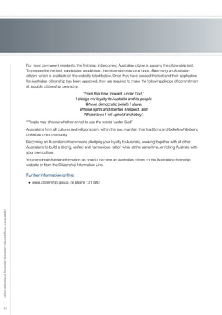 42
DepartmentofImmigrationandCitizenship|BecominganAustraliancitizen
For most permanent residents, the first step in becoming Australian citizen is passing the citizenship test.
To prepare for the test, candidates should read the citizenship resource book, Becoming an Australian
citizen, which is available on the website listed below. Once they have passed the test and their application
for Australian citizenship has been approved, they are required to make the following pledge of commitment
at a public citizenship ceremony:
‘From this time forward, under God,*
I pledge my loyalty to Australia and its people
Whose democratic beliefs I share,
Whose rights and liberties I respect, and
Whose laws I will uphold and obey’.
*People may choose whether or not to use the words ‘under God’.
Australians from all cultures and religions can, within the law, maintain their traditions and beliefs while being
united as one community.
Becoming an Australian citizen means pledging your loyalty to Australia, working together with all other
Australians to build a strong, unified and harmonious nation while at the same time, enriching Australia with
your own culture.
You can obtain further information on how to become an Australian citizen on the Australian citizenship
website or from the Citizenship Information Line.
Further information online:
www.citizenship.gov.au or phone 131 880	•	
 