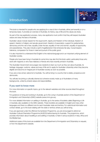1
LifeinAustralia|Introduction
Introduction
This book is intended for people who are applying for a visa to live in Australia, either permanently or on a
temporary basis. It provides an overview of Australia, its history, way of life and the values we share.
As part of the visa application process, many visa applicants must confirm that they will respect Australian
values and obey the laws of Australia.
Australian values include respect for the equal worth, dignity and freedom of the individual, freedom of
speech, freedom of religion and secular government, freedom of association, support for parliamentary
democracy and the rule of law, equality under the law, equality of men and women, equality of opportunity
and peacefulness. They also include a spirit of egalitarianism that embraces fair play, mutual respect,
tolerance, compassion for those in need and pursuit of the public good.
It is also important to understand that English is the national language and is an important unifying element of
Australian society.
People who have been living in Australia for some time may also find the book useful, particularly those who
work with migrants or who have relatives or friends who have recently arrived in Australia.
The Australian Government encourages new residents to learn as much as they can about Australia, its
heritage, language, customs, values and way of life and to apply for Australian citizenship when they become
eligible and become an integral part of Australian society as soon as possible.
If you are a new arrival, welcome to Australia. You will be living in a country that is stable, prosperous and
democratic.
You will also be joining a culturally diverse but cohesive society made up of Australians of many
backgrounds, united by shared values and responsibilities.
If you want to know more
For more information on specific topics, go to the relevant websites and other sources listed throughout
the book.
For guidance on living and working in Australia, go to the Living in Australia section of the Department of
Immigration and Citizenship’s (DIAC) website (www.immi.gov.au).
For more detailed information on settling in Australia, go to the series of booklets called Beginning a Life
in Australia, also available on the DIAC website. These booklets are available in English and many other
languages and there is a different one for each Australian state and territory. For useful local information and
contact details, go to the book dealing with the state or territory where you will be living.
If you are approved under the offshore Humanitarian Programme, you are encouraged to attend an
Australian Cultural Orientation Programme (AUSCO) before leaving for Australia. The programme, which
provides information about travelling to and settling in Australia, is held in various locations in Asia, Africa and
the Middle East.
Additional copies of this book are available from the Department of Immigration and Citizenship on request,
or from the department’s website.
 