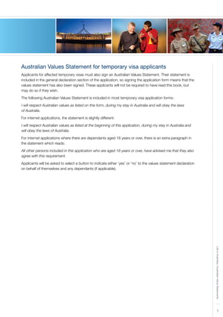 3
LifeinAustralia|AustralianValueStatements
Australian Values Statement for temporary visa applicants
Applicants for affected temporary visas must also sign an Australian Values Statement. Their statement is
included in the general declaration section of the application, so signing the application form means that the
values statement has also been signed. These applicants will not be required to have read this book, but
may do so if they wish.
The following Australian Values Statement is included in most temporary visa application forms:
I will respect Australian values as listed on this form, during my stay in Australia and will obey the laws
of Australia.
For internet applications, the statement is slightly different:
I will respect Australian values as listed at the beginning of this application, during my stay in Australia and
will obey the laws of Australia.
For internet applications where there are dependants aged 18 years or over, there is an extra paragraph in
the statement which reads:
All other persons included in this application who are aged 18 years or over, have advised me that they also
agree with this requirement.
Applicants will be asked to select a button to indicate either ‘yes’ or ‘no’ to the values statement declaration
on behalf of themselves and any dependants (if applicable).
 