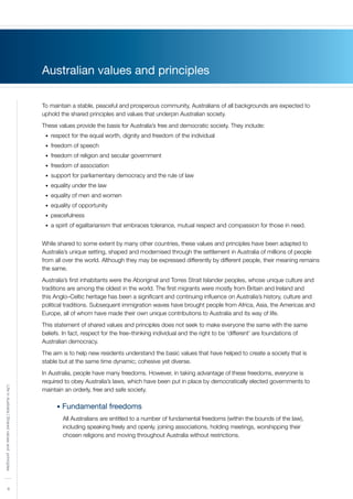 4
LifeinAustralia|Sharedvaluesandprinciples
Australian values and principles
To maintain a stable, peaceful and prosperous community, Australians of all backgrounds are expected to
uphold the shared principles and values that underpin Australian society.
These values provide the basis for Australia’s free and democratic society. They include:
respect for the equal worth, dignity and freedom of the individual•	
freedom of speech•	
freedom of religion and secular government•	
freedom of association•	
support for parliamentary democracy and the rule of law•	
equality under the law•	
equality of men and women•	
equality of opportunity•	
peacefulness•	
a spirit of egalitarianism that embraces tolerance, mutual respect and compassion for those in need.•	
While shared to some extent by many other countries, these values and principles have been adapted to
Australia’s unique setting, shaped and modernised through the settlement in Australia of millions of people
from all over the world. Although they may be expressed differently by different people, their meaning remains
the same.
Australia’s first inhabitants were the Aboriginal and Torres Strait Islander peoples, whose unique culture and
traditions are among the oldest in the world. The first migrants were mostly from Britain and Ireland and
this Anglo–Celtic heritage has been a significant and continuing influence on Australia’s history, culture and
political traditions. Subsequent immigration waves have brought people from Africa, Asia, the Americas and
Europe, all of whom have made their own unique contributions to Australia and its way of life.
This statement of shared values and principles does not seek to make everyone the same with the same
beliefs. In fact, respect for the free–thinking individual and the right to be ‘different’ are foundations of
Australian democracy.
The aim is to help new residents understand the basic values that have helped to create a society that is
stable but at the same time dynamic; cohesive yet diverse.
In Australia, people have many freedoms. However, in taking advantage of these freedoms, everyone is
required to obey Australia’s laws, which have been put in place by democratically elected governments to
maintain an orderly, free and safe society.
• Fundamental freedoms
All Australians are entitled to a number of fundamental freedoms (within the bounds of the law),
including speaking freely and openly, joining associations, holding meetings, worshipping their
chosen religions and moving throughout Australia without restrictions.
 