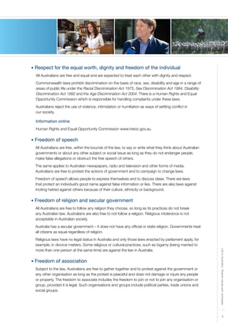 5
LifeinAustralia|Sharedvaluesandprinciples
• Respect for the equal worth, dignity and freedom of the individual
All Australians are free and equal and are expected to treat each other with dignity and respect.
Commonwealth laws prohibit discrimination on the basis of race, sex, disability and age in a range of
areas of public life under the Racial Discrimination Act 1975, Sex Discrimination Act 1984, Disability
Discrimination Act 1992 and the Age Discrimination Act 2004. There is a Human Rights and Equal
Opportunity Commission which is responsible for handling complaints under these laws.
Australians reject the use of violence, intimidation or humiliation as ways of settling conflict in
our society.
Information online
Human Rights and Equal Opportunity Commission www.hreoc.gov.au.
• Freedom of speech
All Australians are free, within the bounds of the law, to say or write what they think about Australian
governments or about any other subject or social issue as long as they do not endanger people,
make false allegations or obstruct the free speech of others.
The same applies to Australian newspapers, radio and television and other forms of media.
Australians are free to protest the actions of government and to campaign to change laws.
Freedom of speech allows people to express themselves and to discuss ideas. There are laws
that protect an individual’s good name against false information or lies. There are also laws against
inciting hatred against others because of their culture, ethnicity or background.
• Freedom of religion and secular government
All Australians are free to follow any religion they choose, so long as its practices do not break
any Australian law. Australians are also free to not follow a religion. Religious intolerance is not
acceptable in Australian society.
Australia has a secular government – it does not have any official or state religion. Governments treat
all citizens as equal regardless of religion.
Religious laws have no legal status in Australia and only those laws enacted by parliament apply, for
example, in divorce matters. Some religious or cultural practices, such as bigamy (being married to
more than one person at the same time) are against the law in Australia.
• Freedom of association
Subject to the law, Australians are free to gather together and to protest against the government or
any other organisation as long as the protest is peaceful and does not damage or injure any people
or property. The freedom to associate includes the freedom to join or not to join any organisation or
group, provided it is legal. Such organisations and groups include political parties, trade unions and
social groups.
 