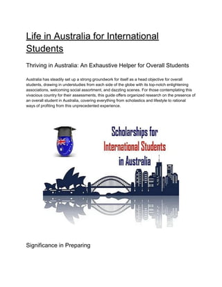 Life in Australia for International
Students
Thriving in Australia: An Exhaustive Helper for Overall Students
Australia has steadily set up a strong groundwork for itself as a head objective for overall
students, drawing in understudies from each side of the globe with its top-notch enlightening
associations, welcoming social assortment, and dazzling scenes. For those contemplating this
vivacious country for their assessments, this guide offers organized research on the presence of
an overall student in Australia, covering everything from scholastics and lifestyle to rational
ways of profiting from this unprecedented experience.
Significance in Preparing
 