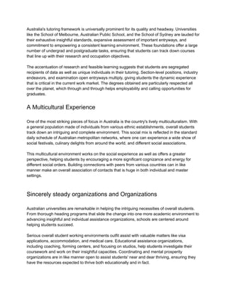 Australia's tutoring framework is universally prominent for its quality and headway. Universities
like the School of Melbourne, Australian Public School, and the School of Sydney are lauded for
their exhaustive insightful standards, expansive assessment of important entryways, and
commitment to empowering a consistent learning environment. These foundations offer a large
number of undergrad and postgraduate tasks, ensuring that students can track down courses
that line up with their research and occupation objectives.
The accentuation of research and feasible learning suggests that students are segregated
recipients of data as well as unique individuals in their tutoring. Section-level positions, industry
endeavors, and examination open entryways multiply, giving students the dynamic experience
that is critical in the current work market. The degrees obtained are particularly respected all
over the planet, which through and through helps employability and calling opportunities for
graduates.
A Multicultural Experience
One of the most striking pieces of focus in Australia is the country's lively multiculturalism. With
a general population made of individuals from various ethnic establishments, overall students
track down an intriguing and complete environment. This social mix is reflected in the standard
daily schedule of Australian metropolitan networks, where one can experience a wide show of
social festivals, culinary delights from around the world, and different social associations.
This multicultural environment works on the social experience as well as offers a greater
perspective, helping students by encouraging a more significant cognizance and energy for
different social orders. Building connections with peers from various countries can in like
manner make an overall association of contacts that is huge in both individual and master
settings.
Sincerely steady organizations and Organizations
Australian universities are remarkable in helping the intriguing necessities of overall students.
From thorough heading programs that slide the change into one more academic environment to
advancing insightful and individual assistance organizations, schools are centered around
helping students succeed.
Serious overall student working environments outfit assist with valuable matters like visa
applications, accommodation, and medical care. Educational assistance organizations,
including coaching, forming centers, and focusing on studios, help students investigate their
coursework and work on their insightful capacities. Coordinating and mental prosperity
organizations are in like manner open to assist students' near and dear thriving, ensuring they
have the resources expected to thrive both educationally and in fact.
 
