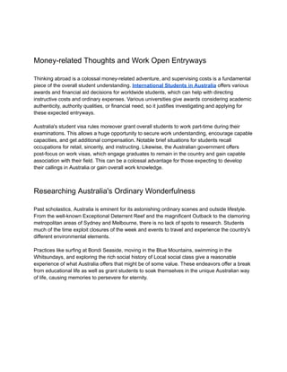 Money-related Thoughts and Work Open Entryways
Thinking abroad is a colossal money-related adventure, and supervising costs is a fundamental
piece of the overall student understanding. International Students in Australia offers various
awards and financial aid decisions for worldwide students, which can help with directing
instructive costs and ordinary expenses. Various universities give awards considering academic
authenticity, authority qualities, or financial need, so it justifies investigating and applying for
these expected entryways.
Australia's student visa rules moreover grant overall students to work part-time during their
examinations. This allows a huge opportunity to secure work understanding, encourage capable
capacities, and get additional compensation. Notable brief situations for students recall
occupations for retail, sincerity, and instructing. Likewise, the Australian government offers
post-focus on work visas, which engage graduates to remain in the country and gain capable
association with their field. This can be a colossal advantage for those expecting to develop
their callings in Australia or gain overall work knowledge.
Researching Australia's Ordinary Wonderfulness
Past scholastics, Australia is eminent for its astonishing ordinary scenes and outside lifestyle.
From the well-known Exceptional Deterrent Reef and the magnificent Outback to the clamoring
metropolitan areas of Sydney and Melbourne, there is no lack of spots to research. Students
much of the time exploit closures of the week and events to travel and experience the country's
different environmental elements.
Practices like surfing at Bondi Seaside, moving in the Blue Mountains, swimming in the
Whitsundays, and exploring the rich social history of Local social class give a reasonable
experience of what Australia offers that might be of some value. These endeavors offer a break
from educational life as well as grant students to soak themselves in the unique Australian way
of life, causing memories to persevere for eternity.
 