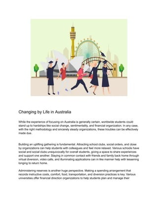 Changing by Life in Australia
While the experience of focusing on Australia is generally certain, worldwide students could
stand up to hardships like social change, sentimentality, and financial organization. In any case,
with the right methodology and sincerely steady organizations, these troubles can be effectively
made due.
Building an uplifting gathering is fundamental. Attracting school clubs, social orders, and close
by organizations can help students with colleagues and feel more relaxed. Various schools have
social and social clubs unequivocally for overall students, giving a space to share experiences
and support one another. Staying in common contact with friends and family back home through
virtual diversion, video calls, and illuminating applications can in like manner help with lessening
longing to return home.
Administering reserves is another huge perspective. Making a spending arrangement that
records instructive costs, comfort, food, transportation, and diversion practices is key. Various
universities offer financial direction organizations to help students plan and manage their
 