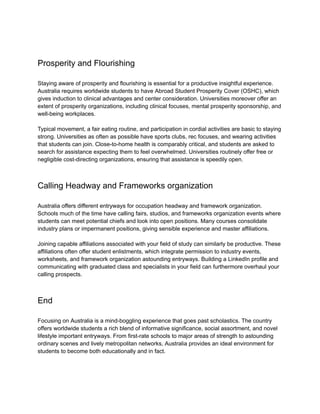 Prosperity and Flourishing
Staying aware of prosperity and flourishing is essential for a productive insightful experience.
Australia requires worldwide students to have Abroad Student Prosperity Cover (OSHC), which
gives induction to clinical advantages and center consideration. Universities moreover offer an
extent of prosperity organizations, including clinical focuses, mental prosperity sponsorship, and
well-being workplaces.
Typical movement, a fair eating routine, and participation in cordial activities are basic to staying
strong. Universities as often as possible have sports clubs, rec focuses, and wearing activities
that students can join. Close-to-home health is comparably critical, and students are asked to
search for assistance expecting them to feel overwhelmed. Universities routinely offer free or
negligible cost-directing organizations, ensuring that assistance is speedily open.
Calling Headway and Frameworks organization
Australia offers different entryways for occupation headway and framework organization.
Schools much of the time have calling fairs, studios, and frameworks organization events where
students can meet potential chiefs and look into open positions. Many courses consolidate
industry plans or impermanent positions, giving sensible experience and master affiliations.
Joining capable affiliations associated with your field of study can similarly be productive. These
affiliations often offer student enlistments, which integrate permission to industry events,
worksheets, and framework organization astounding entryways. Building a LinkedIn profile and
communicating with graduated class and specialists in your field can furthermore overhaul your
calling prospects.
End
Focusing on Australia is a mind-boggling experience that goes past scholastics. The country
offers worldwide students a rich blend of informative significance, social assortment, and novel
lifestyle important entryways. From first-rate schools to major areas of strength to astounding
ordinary scenes and lively metropolitan networks, Australia provides an ideal environment for
students to become both educationally and in fact.
 