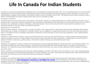 Life In Canada For Indian Students
Canada is a country that welcomes immigrants from all around the world with open arms. It is an excellent place to live and study,
particularly for Indian students who are looking to explore their educational and career opportunities. However, it can be quite
challenging to navigate the Canadian educational system and the Canadian way of life. This blog will help Indian students to get a
better understanding of what to expect when they come to Canada to study.
choosing a university
Canada is home to some of the best universities in the world, making it an ideal destination for Indian students. The first step in
planning your studies in Canada is to research the universities and programs that interest you. You should consider factors such as
location, cost, reputation, program offerings, and job prospects. You can also consult with a study abroad consultant or an
education agent to help you make an informed decision.
applying for a study permit
Indian students require a study permit to study in Canada. The study permit is a document issued by the Canadian government
that allows you to study in Canada for a specific period. You can apply for a study permit online, but you will need to provide a
letter of acceptance from a Canadian educational institution, proof of funds to cover your living expenses, and a valid passport.
living in canada
Canada is a multicultural country, and you will find people from all over the world living here. Indian students will feel right at
home in Canada, as there is a large Indian community in major cities like Toronto, Vancouver, and Montreal. You will also find
plenty of Indian restaurants, grocery stores, and cultural events to keep you connected to your roots.
cost of living
Canada is an expensive country, and the cost of living can be quite high, depending on where you live. As an Indian student, you
will need to budget for your living expenses, which include accommodation, food, transportation, and other miscellaneous
expenses. It is essential to plan your budget carefully to ensure that you can cover all your expenses while studying in Canada.
part-time work
Indian students are allowed to work part-time while studying in Canada. Part-time work can help you cover your living expenses,
gain work experience, and build your network in Canada. However, you must ensure that you balance your work and study time
and that your work hours do not interfere with your academic schedule.
conclusion
Canada is an excellent destination for Indian students who want to pursue their educational and career goals. However, it is
essential to Choose the best immigration consultants in chandigarh for canada studies carefully, research the universities and
programs that interest you, and budget your living expenses. With proper planning and preparation, you can have a fulfilling and
enriching experience studying in Canada.
 