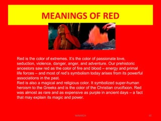 MEANINGS OF RED
WINARCH 10
Red is the color of extremes. It’s the color of passionate love,
seduction, violence, danger, anger, and adventure. Our prehistoric
ancestors saw red as the color of fire and blood – energy and primal
life forces – and most of red’s symbolism today arises from its powerful
associations in the past.
Red is also a magical and religious color. It symbolized super-human
heroism to the Greeks and is the color of the Christian crucifixion. Red
was almost as rare and as expensive as purple in ancient days – a fact
that may explain its magic and power.
 