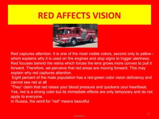 RED AFFECTS VISION
WINARCH
13
Red captures attention. It is one of the most visible colors, second only to yellow -
which explains why it is used on fire engines and stop signs to trigger alertness.
Red focuses behind the retina which forces the lens grows more convex to pull it
forward. Therefore, we perceive that red areas are moving forward. This may
explain why red captures attention.
Eight percent of the male population has a red-green color vision deficiency and
cannot see red at all
“They” claim that red raises your blood pressure and quickens your heartbeat.
Yes, red is a strong color but its immediate effects are only temporary and do not
apply to everyone.
In Russia, the word for "red" means beautiful.
 