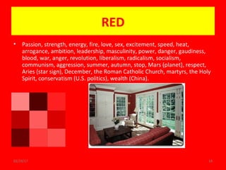 02/24/17 14
RED
• Passion, strength, energy, fire, love, sex, excitement, speed, heat,
arrogance, ambition, leadership, masculinity, power, danger, gaudiness,
blood, war, anger, revolution, liberalism, radicalism, socialism,
communism, aggression, summer, autumn, stop, Mars (planet), respect,
Aries (star sign), December, the Roman Catholic Church, martyrs, the Holy
Spirit, conservatism (U.S. politics), wealth (China).
 
