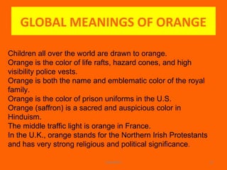 GLOBAL MEANINGS OF ORANGE
WINARCH 17
Children all over the world are drawn to orange.
Orange is the color of life rafts, hazard cones, and high
visibility police vests.
Orange is both the name and emblematic color of the royal
family.
Orange is the color of prison uniforms in the U.S.
Orange (saffron) is a sacred and auspicious color in
Hinduism.
The middle traffic light is orange in France.
In the U.K., orange stands for the Northern Irish Protestants
and has very strong religious and political significance.
 