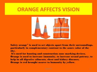 ORANGE AFFECTS VISION
WINARCH 19
Safety orange” is used to set objects apart from their surroundings,
particularly in complementary contrast to the azure color of the
sky.
It’s used for hunting and construction zone marking devices.
Orange is used to increase immunity, to increase sexual potency, to
help in all digestive ailments, chest and kidney diseases.
Orange is red brought nearer to humanity by yellow.
 