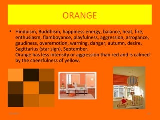 02/24/17 20
ORANGE
• Hinduism, Buddhism, happiness energy, balance, heat, fire,
enthusiasm, flamboyance, playfulness, aggression, arrogance,
gaudiness, overemotion, warning, danger, autumn, desire,
Sagittarius (star sign), September.
Orange has less intensity or aggression than red and is calmed
by the cheerfulness of yellow.
 