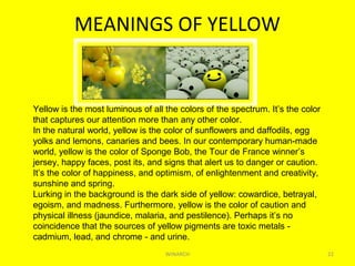 MEANINGS OF YELLOW
WINARCH 22
Yellow is the most luminous of all the colors of the spectrum. It’s the color
that captures our attention more than any other color.
In the natural world, yellow is the color of sunflowers and daffodils, egg
yolks and lemons, canaries and bees. In our contemporary human-made
world, yellow is the color of Sponge Bob, the Tour de France winner’s
jersey, happy faces, post its, and signs that alert us to danger or caution.
It’s the color of happiness, and optimism, of enlightenment and creativity,
sunshine and spring.
Lurking in the background is the dark side of yellow: cowardice, betrayal,
egoism, and madness. Furthermore, yellow is the color of caution and
physical illness (jaundice, malaria, and pestilence). Perhaps it’s no
coincidence that the sources of yellow pigments are toxic metals -
cadmium, lead, and chrome - and urine.
 
