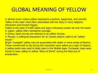 GLOBAL MEANING OF YELLOW
WINARCH 23
In almost every culture yellow represents sunshine, happiness, and warmth.
Yellow is the color most often associated with the deity in many religions
(Hinduism and Ancient Egypt)
Yellow is the color of traffic lights and signs indicating caution all over the world.
In Japan, yellow often represents courage.
In China, adult movies are referred to as yellow movies.
In Russia, a colloquial expression for an insane asylum used to be "yellow
house."
Bright “marigold” yellow may be associated with death in some areas of Mexico.
Those condemned to die during the Inquisition wore yellow as a sign of treason.
A yellow patch was used to label Jews in the Middle Ages. European Jews were
forced to wear yellow or yellow “Stars of David” during the Nazi era of
prosecution.
 