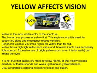 YELLOW AFFECTS VISION
WINARCH 25
Yellow is the most visible color of the spectrum.
The human eye processes yellow first. This explains why it is used for
cautionary signs and emergency rescue vehicles.
Peripheral vision is 2.5 times higher for yellow than for red.
Yellow has a high light reflectance value and therefore it acts as a secondary
light source. Excessive use of bright yellow (such as on interior walls) can
irritate the eyes.
It is not true that babies cry more in yellow rooms, or that yellow causes
diarrhea, or that husbands and wives fight more in yellow kitchens.
U.S. law prohibits coloring margarine to look like butter.
 