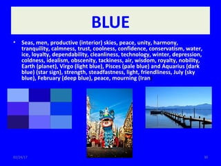 02/24/17 30
BLUE
• Seas, men, productive (interior) skies, peace, unity, harmony,
tranquility, calmness, trust, coolness, confidence, conservatism, water,
ice, loyalty, dependability, cleanliness, technology, winter, depression,
coldness, idealism, obscenity, tackiness, air, wisdom, royalty, nobility,
Earth (planet), Virgo (light blue), Pisces (pale blue) and Aquarius (dark
blue) (star sign), strength, steadfastness, light, friendliness, July (sky
blue), February (deep blue), peace, mourning (Iran)
 