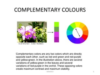 COMPLEMENTARY COLOURS
WINARCH 6
Complementary colors are any two colors which are directly
opposite each other, such as red and green and red-purple
and yellow-green. In the illustration above, there are several
variations of yellow-green in the leaves and several
variations of red-purple in the orchid. These opposing colors
create maximum contrast and maximum stability.
 