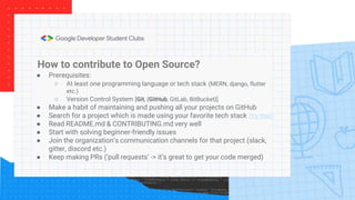 How to contribute to Open Source?
● Prerequisites:
○ At least one programming language or tech stack (MERN, django, flutter
etc.)
○ Version Control System [Git, {GitHub, GitLab, BitBucket}]
● Make a habit of maintaining and pushing all your projects on GitHub
● Search for a project which is made using your favorite tech stack (try this)
● Read README.md & CONTRIBUTING.md very well
● Start with solving beginner-friendly issues
● Join the organization’s communication channels for that project (slack,
gitter, discord etc.)
● Keep making PRs (‘pull requests’ -> it’s great to get your code merged)
 