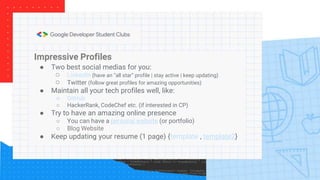 Impressive Profiles
● Two best social medias for you:
○ LinkedIn (have an “all star” profile | stay active | keep updating)
○ Twitter (follow great profiles for amazing opportunities)
● Maintain all your tech profiles well, like:
○ GitHub
○ HackerRank, CodeChef etc. (if interested in CP)
● Try to have an amazing online presence
○ You can have a personal website (or portfolio)
○ Blog Website
● Keep updating your resume (1 page) {template , template2}
 