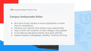 Campus Ambassador Roles
● Be a face of your campus in some organization or some
fest (or competition)
● Enhance your network, thus enhance your opportunities
● Stay in touch with students of other colleges, stay updated
● It can help you get good contacts, thus great referrals
● GeeksForGeeks, CodingNinjas, OnePlus, TechFest IIT-B etc.
 