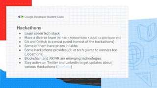Hackathons
● Learn some tech stack
● Have a diverse team (FE + BE + Android/Flutter + UI/UX + a good leader etc.)
● Git and GitHub is a must (used in most of the hackathons)
● Some of them have prizes in lakhs
● Some hackathons provides job at tech giants to winners too
(Jobathons)
● Blockchain and AR/VR are emerging technologies
● Stay active on Twitter and LinkedIn to get updates about
various Hackathons (DevFolio)
 
