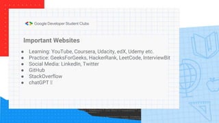 Important Websites
● Learning: YouTube, Coursera, Udacity, edX, Udemy etc.
● Practice: GeeksForGeeks, HackerRank, LeetCode, InterviewBit
● Social Media: LinkedIn, Twitter
● GitHub
● StackOverflow
● chatGPT 🤭
 