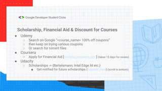 Scholarship, Financial Aid & Discount for Courses
● Udemy
○ Search on Google “<course_name> 100% off coupons”
○ then keep on trying various coupons
○ Or search for torrent files
● Coursera
○ Apply for Financial Aid [sample_answers_doc] (takes 15 days for review)
● Udacity
○ Scholarships -> {Bertelsmann, Intel Edge AI etc.}
■ Get notified for future scholarships {register_here} (scroll to bottom)
 