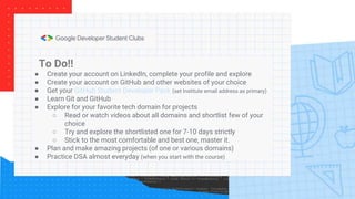 To Do!!
● Create your account on LinkedIn, complete your profile and explore
● Create your account on GitHub and other websites of your choice
● Get your GitHub Student Developer Pack (set Institute email address as primary)
● Learn Git and GitHub
● Explore for your favorite tech domain for projects
○ Read or watch videos about all domains and shortlist few of your
choice
○ Try and explore the shortlisted one for 7-10 days strictly
○ Stick to the most comfortable and best one, master it.
● Plan and make amazing projects (of one or various domains)
● Practice DSA almost everyday (when you start with the course)
 