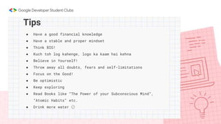 ● Have a good financial knowledge
● Have a stable and proper mindset
● Think BIG!
● Kuch toh log kahenge, logo ka kaam hai kehna
● Believe in Yourself!
● Throw away all doubts, fears and self-limitations
● Focus on the Good!
● Be optimistic
● Keep exploring
● Read Books like “The Power of your Subconscious Mind”,
“Atomic Habits” etc.
● Drink more water 😉
Tips
 