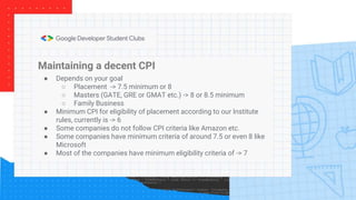 Maintaining a decent CPI
● Depends on your goal
○ Placement -> 7.5 minimum or 8
○ Masters (GATE, GRE or GMAT etc.) -> 8 or 8.5 minimum
○ Family Business
● Minimum CPI for eligibility of placement according to our Institute
rules, currently is -> 6
● Some companies do not follow CPI criteria like Amazon etc.
● Some companies have minimum criteria of around 7.5 or even 8 like
Microsoft
● Most of the companies have minimum eligibility criteria of -> 7
 