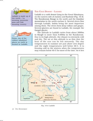 Word Origin    THE C OLD DESERT - L ADAKH
                         Ladakh is a cold desert lying in the Great Himalayas,
Ladakh is made up of     on the eastern side of Jammu and Kashmir (Fig. 10.4).
two words – La
                         The Karakoram Range in the north and the Zanskar
meaning mountain
                         mountains in the south enclose it. Several rivers flow
pass and Dak
meaning country          through Ladakh, Indus being the most important
                         among them. The rivers form deep valleys and gorges.
                         Several glaciers are found in Ladakh, for example the
                         Gangri glacier.
                            The altitude in Ladakh varies from about 3000m
          Do you know?   in Kargil to more than 8,000m in the Karakoram.
                         Due to its high altitude, the climate is extremely cold
Drass, one of the
                         and dry. The air at this altitude is so thin that the
coldest inhabited
places on earth is       heat of the sun can be felt intensely. The day
located in Ladakh.       temperatures in summer are just above zero degree
                         and the night temperatures well below 30°C. It is
                         freezing cold in the winters when the temperatures
                         may remain below 40°C for most of the time. As it lies




                                Fig. 10.4: Ladakh

74   OUR ENVIRONMENT
 