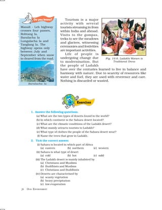 Do you know?           Tourism is a major
                              activity with several
Manali - Leh highway          tourists streaming in from
crosses four passes,          within India and abroad.
Rohtang la,                   Visits to the gompas,
Baralacha la                  treks to see the meadows
Lungalacha la and
                              and glaciers, witnessing
Tanglang la. The
                              ceremonies and festivities
highway opens only
between July and              are important activities.
September when snow              Life of people is
is cleared from the road.     undergoing change due        Fig. 10.6. Ladakhi Women in
                              to modernisation. But              Traditional Dress
                              the people of Ladakh
                              have over the centuries learned to live in balance and
                              harmony with nature. Due to scarcity of resources like
                              water and fuel, they are used with reverence and care.
                              Nothing is discarded or wasted.
     Baralacha la




                                            Exercises

        1. Answer the following questions.
            (a) What are the two types of deserts found in the world?
            (b) In which continent is the Sahara desert located?
            (c) What are the climatic conditions of the Ladakh desert?
            (d) What mainly attracts tourists to Ladakh?
            (e) What type of clothes the people of the Sahara desert wear?
             (f) Name the trees that grow in Ladakh.
        2. Tick the correct answer.
             (i) Sahara is located in which part of Africa
                 (a) eastern          (b) northern         (c) western
            (ii) Sahara is what type of desert
                 (a) cold             (b) hot              (c) mild
           (iii) The Ladakh desert is mainly inhabited by
                 (a) Christians and Muslims
                 (b) Buddhists and Muslims
                 (c) Christians and Buddhists
           (iv) Deserts are characterised by
                 (a) scanty vegetation
                 (b) heavy precipitation
                 (c) low evaporation
76   OUR ENVIRONMENT
 