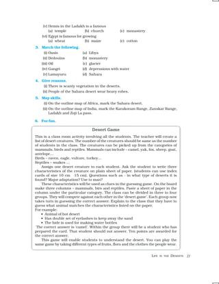 (v) Hemis in the Ladakh is a famous
         (a) temple           (b) church           (c) monastery
    (vi) Egypt is famous for growing
         (a) wheat            (b) maize            (c) cotton
3. Match the following.
     (i) Oasis              (a) Libya
    (ii) Bedouins           (b) monastery
    (iii) Oil               (c) glacier
    (iv) Gangri             (d) depressions with water
    (v) Lamayuru            (d) Sahara
4. Give reasons.
    (i) There is scanty vegetation in the deserts.
    (ii) People of the Sahara desert wear heavy robes.
5. Map skills.
    (i) On the outline map of Africa, mark the Sahara desert.
    (ii) On the outline map of India, mark the Karakoram Range, Zanskar Range,
         Ladakh and Zoji La pass.

6. For fun.

                                  Desert Game
This is a class room activity involving all the students. The teacher will create a
list of desert creatures. The number of the creatures should be same as the number
of students in the class. The creatures can be picked up from the categories of
mammals, birds and reptiles. Mammals can include – camel, yak, fox, sheep, goat,
antelope…
Birds – raven, eagle, vulture, turkey…
Reptiles – snakes …
     Assign one desert creature to each student. Ask the student to write three
characteristics of the creature on plain sheet of paper. (students can use index
cards of size 10 cm × 15 cm). Questions such as - in what type of deserts it is
found? Major adaptation? Use to man?
     These characteristics will be used as clues in the guessing game. On the board
make three columns – mammals, birs and reptiles. Paste a sheet of paper in the
column under the particular category. The class can be divided in three to four
groups. They will compete against each other in the ‘desert game’. Each group now
takes turn in guessing the correct answer. Explain to the class that they have to
guess what animal matches the characteristics listed on the paper.
For example:
     • Animal of hot desert
     • Has double set of eyelashes to keep away the sand
     • The hide is used for making water bottles
 The correct answer is ‘camel’. Within the group there will be a student who has
prepared the card. That student should not answer. Ten points are awarded for
the correct answer.
     This game will enable students to understand the desert. You can play the
same game by taking different types of fruits, flora and the clothes the people wear.


                                                                     LIFE   IN THE   DESERTS   77
 