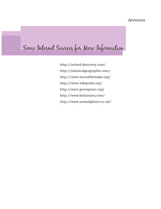 APPENDIX




Some Internet Sources for More Information

               http://school.discovery.com/
               http://nationalgeographic.com/
               http://www.incredibleindia.org/
               http://www.wikipedia.org/
               http://www.greenpeace.org/
               http://www.britannica.com/
               http;//www.animalplanet.co.uk/
 